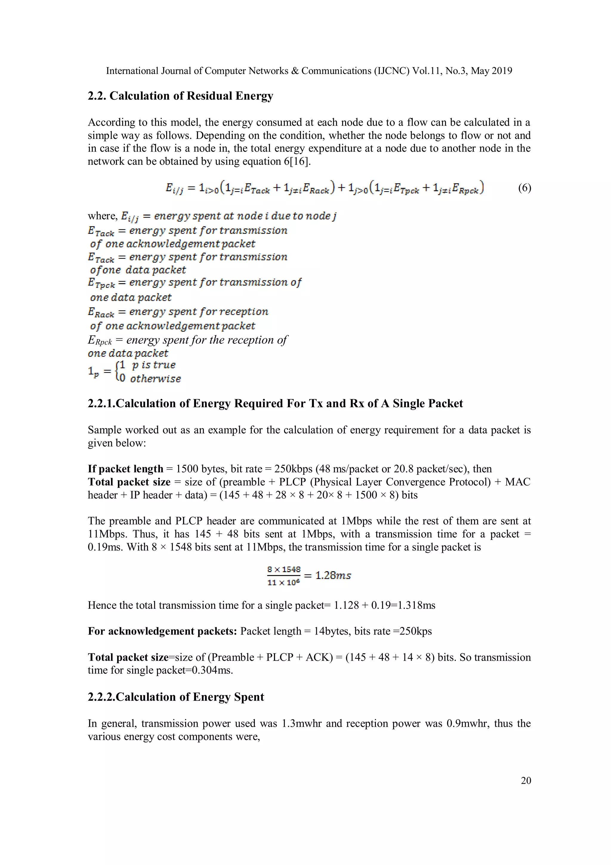 International Journal of Computer Networks & Communications (IJCNC) Vol.11, No.3, May 2019 20 2.2. Calculation of Residual Energy According to this model, the energy consumed at each node due to a flow can be calculated in a simple way as follows. Depending on the condition, whether the node belongs to flow or not and in case if the flow is a node in, the total energy expenditure at a node due to another node in the network can be obtained by using equation 6[16]. (6) where, ERpck = energy spent for the reception of 2.2.1.Calculation of Energy Required For Tx and Rx of A Single Packet Sample worked out as an example for the calculation of energy requirement for a data packet is given below: If packet length = 1500 bytes, bit rate = 250kbps (48 ms/packet or 20.8 packet/sec), then Total packet size = size of (preamble + PLCP (Physical Layer Convergence Protocol) + MAC header + IP header + data) = (145 + 48 + 28 × 8 + 20× 8 + 1500 × 8) bits The preamble and PLCP header are communicated at 1Mbps while the rest of them are sent at 11Mbps. Thus, it has 145 + 48 bits sent at 1Mbps, with a transmission time for a packet = 0.19ms. With 8 × 1548 bits sent at 11Mbps, the transmission time for a single packet is Hence the total transmission time for a single packet= 1.128 + 0.19=1.318ms For acknowledgement packets: Packet length = 14bytes, bits rate =250kps Total packet size=size of (Preamble + PLCP + ACK) = (145 + 48 + 14 × 8) bits. So transmission time for single packet=0.304ms. 2.2.2.Calculation of Energy Spent In general, transmission power used was 1.3mwhr and reception power was 0.9mwhr, thus the various energy cost components were, 