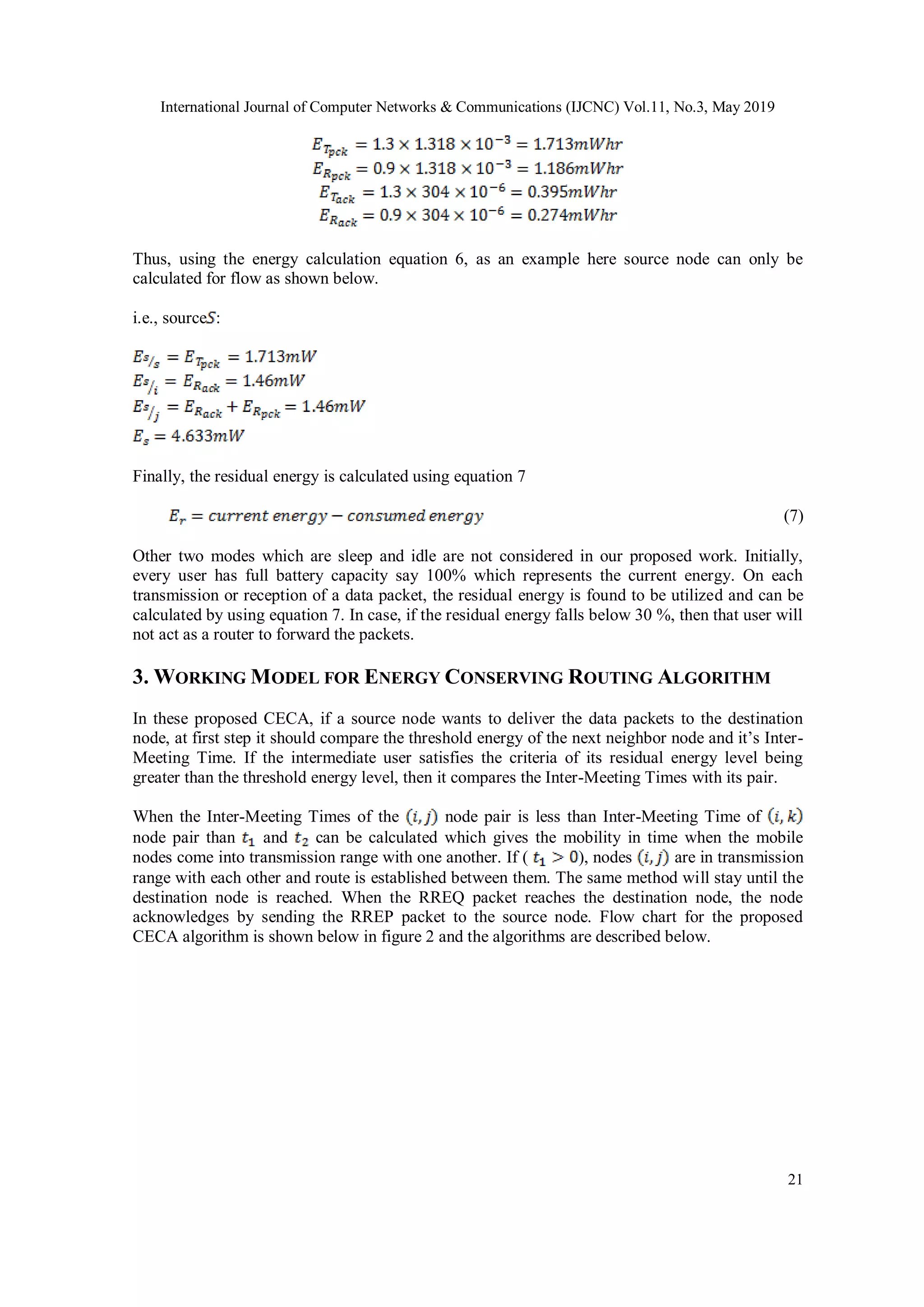 International Journal of Computer Networks & Communications (IJCNC) Vol.11, No.3, May 2019 21 Thus, using the energy calculation equation 6, as an example here source node can only be calculated for flow as shown below. i.e., source : Finally, the residual energy is calculated using equation 7 (7) Other two modes which are sleep and idle are not considered in our proposed work. Initially, every user has full battery capacity say 100% which represents the current energy. On each transmission or reception of a data packet, the residual energy is found to be utilized and can be calculated by using equation 7. In case, if the residual energy falls below 30 %, then that user will not act as a router to forward the packets. 3. WORKING MODEL FOR ENERGY CONSERVING ROUTING ALGORITHM In these proposed CECA, if a source node wants to deliver the data packets to the destination node, at first step it should compare the threshold energy of the next neighbor node and it’s Inter- Meeting Time. If the intermediate user satisfies the criteria of its residual energy level being greater than the threshold energy level, then it compares the Inter-Meeting Times with its pair. When the Inter-Meeting Times of the node pair is less than Inter-Meeting Time of node pair than and can be calculated which gives the mobility in time when the mobile nodes come into transmission range with one another. If ( ), nodes are in transmission range with each other and route is established between them. The same method will stay until the destination node is reached. When the RREQ packet reaches the destination node, the node acknowledges by sending the RREP packet to the source node. Flow chart for the proposed CECA algorithm is shown below in figure 2 and the algorithms are described below. 