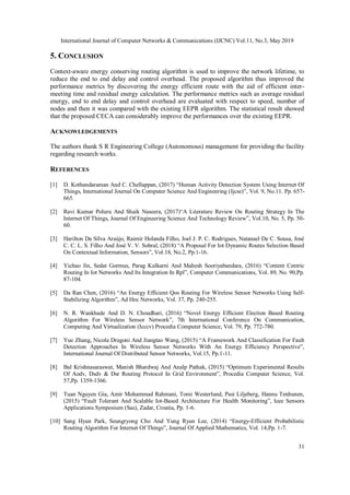 International Journal of Computer Networks & Communications (IJCNC) Vol.11, No.3, May 2019
31
5. CONCLUSION
Context-aware energy conserving routing algorithm is used to improve the network lifetime, to
reduce the end to end delay and control overhead. The proposed algorithm thus improved the
performance metrics by discovering the energy efficient route with the aid of efficient inter-
meeting time and residual energy calculation. The performance metrics such as average residual
energy, end to end delay and control overhead are evaluated with respect to speed, number of
nodes and then it was compared with the existing EEPR algorithm. The statistical result showed
that the proposed CECA can considerably improve the performances over the existing EEPR.
ACKNOWLEDGEMENTS
The authors thank S R Engineering College (Autonomous) management for providing the facility
regarding research works.
REFERENCES
[1] D. Kothandaraman And C. Chellappan, (2017) “Human Activity Detection System Using Internet Of
Things, International Journal On Computer Science And Engineering (Ijcse)”, Vol. 9, No.11. Pp. 657-
665.
[2] Ravi Kumar Poluru And Shaik Naseera, (2017)“A Literature Review On Routing Strategy In The
Internet Of Things, Journal Of Engineering Science And Technology Review”, Vol.10, No. 5, Pp. 50-
60.
[3] Harilton Da Silva Araújo, Raimir Holanda Filho, Joel J. P. C. Rodrigues, Natanael De C. Sousa, José
C. C. L. S. Filho And José V. V. Sobral, (2018) “A Proposal For Iot Dynamic Routes Selection Based
On Contextual Information, Sensors”, Vol.18, No.2, Pp.1-16.
[4] Yichao Jin, Sedat Gormus, Parag Kulkarni And Mahesh Sooriyabandara, (2016) “Content Centric
Routing In Iot Networks And Its Integration In Rpl”, Computer Communications, Vol. 89, No. 90,Pp.
87-104.
[5] Da Ran Chen, (2016) “An Energy Efficient Qos Routing For Wireless Sensor Networks Using Self-
Stabilizing Algorithm”, Ad Hoc Networks, Vol. 37, Pp. 240-255.
[6] N. R. Wankhade And D. N. Choudhari, (2016) “Novel Energy Efficient Election Based Routing
Algorithm For Wireless Sensor Network”, 7th International Conference On Communication,
Computing And Virtualization (Icccv) Procedia Computer Science, Vol. 79, Pp. 772-780.
[7] Yue Zhang, Nicola Dragoni And Jiangtao Wang, (2015) “A Framework And Classification For Fault
Detection Approaches In Wireless Sensor Networks With An Energy Efficiency Perspective”,
International Journal Of Distributed Sensor Networks, Vol.15, Pp.1-11.
[8] Bal Krishnasaraswat, Manish Bhardwaj And Analp Pathak, (2015) “Optimum Experimental Results
Of Aodv, Dsdv & Dsr Routing Protocol In Grid Environment”, Procedia Computer Science, Vol.
57,Pp. 1359-1366.
[9] Tuan Nguyen Gia, Amir Mohammad Rahmani, Tomi Westerlund, Pasi Liljeberg, Hannu Tenhunen,
(2015) “Fault Tolerant And Scalable Iot-Based Architecture For Health Monitoring”, Ieee Sensors
Applications Symposium (Sas), Zadar, Croatia, Pp. 1-6.
[10] Sang Hyun Park, Seungryong Cho And Yung Ryun Lee, (2014) “Energy-Efficient Probabilistic
Routing Algorithm For Internet Of Things”, Journal Of Applied Mathematics, Vol. 14,Pp. 1-7.
 