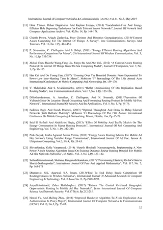 International Journal of Computer Networks & Communications (IJCNC) Vol.11, No.3, May 2019
32
[11] Onur Yilmaz, Orhan Dagdeviren And Kayhan Erciyes, (2014) “Localization-Free And Energy
Efficient Hole Bypassing Techniques For Fault Tolerant Sensor Networks”, Journal Of Network And
Computer Applications Archive, Vol. 40,No. 14, Pp. 164-178.
[12] Charith Perera, Arkady Zaslavsky, Peter Christen And Dimitrios Georgakopoulos, (2014)“Context
Aware Computing For The Internet Of Things: A Survey”, Ieee Communications Surveys And
Tutorials, Vol. 16, No. 1,Pp. 414-454.
[13] P. Sivasankar, C. Chellappan And S. Balaji, (2011) “Energy Efficient Routing Algorithms And
Performance Comparison For Manet”, Ciit International Journal Of Wireless Communication, Vol. 3,
No. 10,Pp. 755-759.
[14] Zhikui Chen, Haozhe Wang,Yang Liu, Fanyu Bu And Zhe Wai, (2012) “A Context-Aware Routing
Protocol On Internet Of Things Based On Sea Computing Model”, Journal Of Computers, Vol. 7, No.
1, Pp. 96-105
[15] Han Cai And Do Young Eun, (2007) “Crossing Over The Bounded Domain: From Exponential To
Power-Law Inter-Meeting Time In Manet”, Mobicom '07 Proceedings Of The 13th Annual Acm
International Conference On Mobile Computing And Networking, Pp. 159-170.
[16] V. Mahendran And S. Sivarammurthy, (2013) “Buffer Dimensioning Of Dtn Replication Based
Routing Nodes”, Ieee Communications Letters, Vol.17, No. 1.Pp. 123-126,
[17] D.Kothandaraman, A. Amuthan, C. Chellappan, And N. Sreenath, (2011)“Prevention Of
Vulnerabilities On Location- Based Geocasting And Forwarding Routing Protocol In Mobile Ad-Hoc
Network”, International Journal Of Security And Its Applications, Vol. 5, No. 1, Pp. 65-76.
[18] Federica Bogo And Enoch Peserico, (2013) “Optimal Throughput And Delay In Delay-Tolerant
Networks With Ballistic Mobility”, Mobicom '13 Proceedings Of The 19th Annual International
Conference On Mobile Computing & Networking, Miami, Florida, Usa, Pp. 65-76.
[19] Said El Kafhali And Abdelkrim Haqiq, (2013) “Effect Of Mobility And Traffic Models On The
Energy Consumption In Manet Routing Protocols”, International Journal Of Soft Computing And
Engineering, Vol. 3, No. 1, Pp. 242-249.
[20] Pinki Nayak, Rekha Agrawal Seema Verma, (2012) “Energy Aware Routing Scheme For Mobile Ad
Hoc Network Using Variable Range Transmission”, International Journal Of Ad Hoc, Sensor &
Ubiquitous Computing, Vol.3, No.4, Pp. 53-63.
[21] Shivashankar, Golla Varaprasad, (2014) “Suresh Hosahalli Narayanagowda, Implementing A New
Power Aware Routing Algorithm Based On Existing Dynamic Source Routing Protocol For Mobile
Ad Hoc Networks Networks”, Iet Netw., Vol. 3, No. 2,Pp. 137-142.
[22] Sallauddinmohmmad, Shabana, Ranganath Kanakam, (2017) “Provisioning Elasticity On Iot's Data In
Shared-Nothingnodes”, International Journal Of Pure And Applied Mathematics”, Vol. 117, No. 7,
Pp. 165-173
[23] Dharamvir, S.K. Agarwal, S.A. Imam, (2013)“End To End Delay Based Comparison Of
Routingprotocols In Wireless Networks”, International Journal Of Advanced Research In Computer
Engineering & Technology, Vol. 2, Issue No.11, Pp.2988-2993.
[24] Asiyehkhoshnood, Zahra Mollabagheri, (2017) “Reduce The Control Overhead Geographic
Opportunistic Routing In Mobile Ad Hoc Networks”, Ijcsns International Journal Of Computer
Science And Network Security, Vol.17 No.6, Pp.212-215.
[25] Hewei Yu, And Meiling Zhou, (2018) “Improved Handover Algorithm To Avoid Duplication Aaa
Authentication In Proxy Mipv6”, International Journal Of Computer Networks & Communications
(IJCNC) Vol.10, No.3, Pp. 75-85.
 