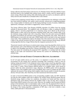 International Journal of Computer Networks & Communications (IJCNC) Vol.11, No.3, May 2019
17
Energy efficient node fault analysis and recovery of a Wireless Sensor Networks (WSN) [11]was
discussed based on the multipath data routing system which is mainly used for shortest path to
ensure energy efficient data routing while other backup paths are used as an alternative path for
faulty network and to handle the overloaded traffic on the channel.
Context-aware computing research efforts are used to understand how the challenges in this field
have been tackled in desktop, web, mobile, sensor networks, and pervasive computing paradigms
[12]. A large number of solutions exist for this facing challenge in terms of systems, middleware,
applications, techniques, and models as suggested by various researchers.
The Energy Efficient Delay Time Routing (EEDTR) algorithm [13] differs from the existing
methods as discussed below. The neighbour node will introduce a delay in sending the RREQ
packet, which is inversely proportional to its remaining energy level. Based on this protocol,
RREQ packet is either sent by the maximum remaining energy node with a smaller delay, or by
the minimum energy residual node with a long delay. Hence, the sink node receives the RREQ
the packet forwarded by the maximum energy-remaining intermediate relay nodes. When the an
RREQ packet is received by the sink node, a RREP packet will be sent back to the route initiated
source node. These modifications improve the battery life of the node for more time. Introducing
a delay in the network increases the end to end delay. Context-awareness based energy efficient
routing algorithm that has a longer lifetime than the congeneric protocols [14, 15].
The present research work focuses on context-aware energy conserving algorithm which uses two
QoS parameter such as Inter-Meeting Time (IMT) and residual energy of nodes. It was proposed
to improve the throughput and network’s lifetime considerably over another available algorithm.
The main reason for considering the proposed CECA algorithm is it includes both the residual
energy of the nodes and transmission links between the systems for establishing the energy
efficient links.
2. CONTEXT-AWARE ENERGY CONSERVING ROUTING ALGORITHM
In IoT all smart mobile devices act like actors, it is important to collect the context of the
environment for fast routing and it generates knowledge after examining it which is used for
making routing decisions[2]. In the proposed context-aware energy conserving algorithm, nodes
are assumed to be as ‘i, j, k, l, m and d’while routing mobile node is assumed to be as . Here
source node sends a Route Request (RREQ) packet to its neighbor nodes, which should be
present within the nodes transmission range; otherwise, the RREQ packet will be discarded.
Suppose if any of the neighbor nodes receive the RREQ, then it starts to compute the IMT which
represents the amount of time during which neighbor nodes become unable to transfer the packets
directly with each other, after which they lose their transmission link between them.
In order to forward the RREQ packet to the corresponding neighbor nodes, the IMT should be
less than the other neighbor nodes and in addition, the residual energy should be greater than the
threshold energy. Based on these two conditions, the packets are routed until they reach the
destination node. If the distance between the neighbor nodes is only one hop, then it sends the
Route Reply (RREP) packet to the source node; otherwise, the neighbor node forwards the RREQ
packet to the destination node via intermediary nodes. In this way, the proposed CECA discover
an efficient route (i.e. the above-said conditions) for the source to reach the destination node. In
the design of this routing algorithm, computation of IMT play a vital role to identify a more
robust, stable path and it is discussed below.
 