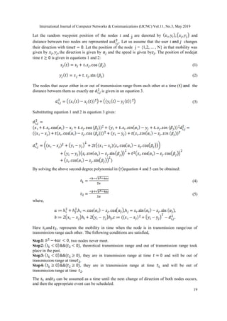 International Journal of Computer Networks & Communications (IJCNC) Vol.11, No.3, May 2019
19
Let the random waypoint position of the nodes and j are denoted by and
distance between two nodes are represented as . Let us assume that the user changes
their direction with time . Let the position of the node j = {1,2, ... , N} in that mobility was
given by the direction is given by and the speed is given by . The position of nodejat
time is given in equations 1 and 2:
(1)
(2)
The nodes that occur either in or out of transmission range from each other at a time ( the
distance between them as exactly is given in an equation 3.
(3)
Substituting equation 1 and 2 in equation 3 gives:
By solving the above second degree polynomial in equation 4 and 5 can be obtained:
(4)
(5)
where,
, , ,
, .
Here and , represents the mobility in time when the node is in transmission range/out of
transmission range each other. The following conditions are satisfied,
Step , two nodes never meet.
Step , theoretical transmission range and out of transmission range took
place in the past.
Step , they are in transmission range at time and will be out of
transmission range at time .
Step , they are in transmission range at time and will be out of
transmission range at time .
The and can be assumed as a time until the next change of direction of both nodes occurs,
and then the appropriate event can be scheduled.
 