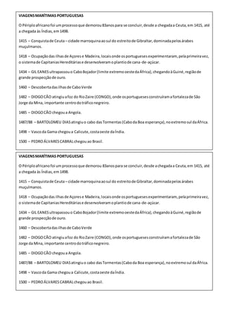 VIAGENSMARÍTIMAS PORTUGUESAS
O Périploafricanofoi umprocessoque demorou83anospara se concluir,desde a chegadaa Ceuta,em 1415, até
a chegada às Índias,em1498.
1415 – Conquistade Ceuta– cidade marroquinaaosul do estreitode Gibraltar,dominadapelosárabes
muçulmanos.
1418 – Ocupaçãodas ilhasde Açorese Madeira,locaisonde osportuguesesexperimentaram, pelaprimeiravez,
o sistemade CapitaniasHereditáriase desenvolveramoplantiode cana-de-açúcar.
1434 – GIL EANESultrapassouo CaboBojador(limite extremooestedaÁfrica),chegandoàGuiné,regiãode
grande prospecçãode ouro.
1460 – Descobertadasilhasde CaboVerde
1482 – DIOGOCÃO atingiuafoz do RioZaire (CONGO),onde osportuguesesconstruíramafortalezade São
Jorge da Mina, importante centrodotráficonegreiro.
1485 – DIOGOCÃO chegoua Angola.
1487/88 – BARTOLOMEU DIASatingiuo cabo dasTormentas(Caboda Boa esperança),noextremosul daÁfrica.
1498 – Vascoda Gama chegoua Calicute,costaoeste daÍndia.
1500 – PEDROÁLVARESCABRALchegouao Brasil.
VIAGENSMARÍTIMAS PORTUGUESAS
O Périploafricanofoi umprocessoque demorou 83anospara se concluir,desde achegadaa Ceuta,em 1415, até
a chegada às Índias,em1498.
1415 – Conquistade Ceuta– cidade marroquinaaosul do estreitode Gibraltar,dominadapelosárabes
muçulmanos.
1418 – Ocupaçãodas ilhasde Açorese Madeira,locaisonde osportuguesesexperimentaram, pelaprimeiravez,
o sistemade CapitaniasHereditáriase desenvolveramoplantiode cana-de-açúcar.
1434 – GIL EANESultrapassouo CaboBojador(limite extremooestedaÁfrica),chegandoàGuiné,regiãode
grande prospecçãode ouro.
1460 – Descobertadasilhasde CaboVerde
1482 – DIOGOCÃO atingiuafoz do RioZaire (CONGO),onde osportuguesesconstruíramafortalezade São
Jorge da Mina, importante centrodotráficonegreiro.
1485 – DIOGOCÃO chegoua Angola.
1487/88 – BARTOLOMEU DIASatingiuo cabo dasTormentas(Caboda Boa esperança),noextremosul daÁfrica.
1498 – Vascoda Gama chegoua Calicute,costaoeste daÍndia.
1500 – PEDROÁLVARESCABRALchegouao Brasil.
 