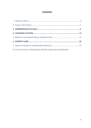 2
SUMARIO
1. Missão da SEJUV................................................................................................................3
2. Equipe admistrativa........................................................................................................4
3. ADMINISTRAÇÃO DA SEJUV...........................................................................................5
4. JUVENTUDE E CULTURA ....................................................................................................12
5. Biblioteca Municipal Professor Clerdônio Ávila...........................................................19
6. ESPORTE E LAZER ..............................................................................................................25
7. Apoio as equipes e modalidades individuais .............................................................27
8. Pontos Avanços e Dificuldades (final de cada área está descrito)
 