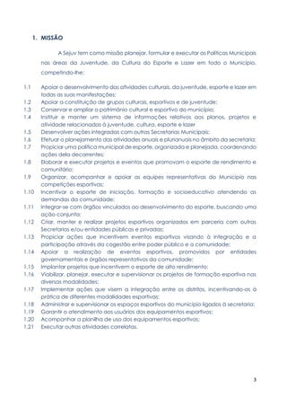 3
1. MISSÃO
A Sejuv tem como missão planejar, formular e executar as Políticas Municipais
nas áreas da Juventude, da Cultura do Esporte e Lazer em todo o Município,
competindo-lhe:
1.1 Apoiar o desenvolvimento das atividades culturais, da juventude, esporte e lazer em
todas as suas manifestações;
1.2 Apoiar a constituição de grupos culturais, esportivos e de juventude;
1.3 Conservar e ampliar o patrimônio cultural e esportivo do município;
1.4 Instituir e manter um sistema de informações relativos aos planos, projetos e
atividade relacionadas à juventude, cultura, esporte e lazer
1.5 Desenvolver ações integradas com outras Secretarias Municipais;
1.6 Efetuar o planejamento das atividades anuais e plurianuais no âmbito da secretaria;
1.7 Propiciar uma política municipal de esporte, organizada e planejada, coordenando
ações dela decorrentes;
1.8 Elaborar e executar projetos e eventos que promovam o esporte de rendimento e
comunitário;
1.9 Organizar, acompanhar e apoiar as equipes representativas do Município nas
competições esportivas;
1.10 Incentivar o esporte de iniciação, formação e socioeducativo atendendo as
demandas da comunidade;
1.11 Integrar-se com órgãos vinculados ao desenvolvimento do esporte, buscando uma
ação conjunta;
1.12 Criar, manter e realizar projetos esportivos organizados em parceria com outras
Secretarias e/ou entidades públicas e privadas;
1.13 Propiciar ações que incentivem eventos esportivos visando à integração e a
participação através da cogestão entre poder público e a comunidade;
1.14 Apoiar a realização de eventos esportivos, promovidos por entidades
governamentais e órgãos representativos da comunidade;
1.15 Implantar projetos que incentivem o esporte de alto rendimento;
1.16 Viabilizar, planejar, executar e supervisionar os projetos de formação esportiva nas
diversas modalidades;
1.17 Implementar ações que visem a integração entre os distritos, incentivando-os à
prática de diferentes modalidades esportivas;
1.18 Administrar e supervisionar os espaços esportivos do município ligados à secretaria;
1.19 Garantir o atendimento aos usuários dos equipamentos esportivos;
1.20 Acompanhar a planilha de uso dos equipamentos esportivos;
1.21 Executar outras atividades correlatas.
 