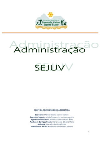 4
EQUIPE DA ADMINISTRAÇÃO DA SECRETARIA
Secretária: Márcia Helena Santos Barreto
Assessora/Bolsista: Leticia Socorro Lopes Vasconcelos
Agente administrativo: Antônio Luciano Matos Ávila
Auxiliar de Serviços Gerais: Maria Lucila Oliveira Mota
Motoboy: Marcelio da Mota Sousa
Mobilizadora do NUCA: Lorena Fernandes Caetano
 