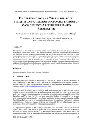 International Journal of Software Engineering & Applications (IJSEA), Vol.10, No.5, September 2019
DOI: 10.5121/ijsea.2019.10502 25
UNDERSTANDING THE CHARACTERISTICS,
BENEFITS AND CHALLENGES OF AGILE IT PROJECT
MANAGEMENT: A LITERATURE BASED
PERSPECTIVE
Godfred Yaw Koi-Akrofi1
, Joyce Koi-Akrofi2
and Henry Akwetey Matey3
1,3
Department of IT Studies, University of Professional Studies, Accra
2
PMO Department, Vodafone Ghana
ABSTRACT
The objectives of this study was to bring out the understanding of the concept of agile IT project
management; what it is and what it is not. It was also aimed at comparing the pros and cons of both agile
and traditional methods of IT project management in a typical industry setting; the challenges of going
purely agile, and so on. It is purely a review of literature of peer reviewed papers sourced mainly from
Google Scholar. It was revealed that agile outweigh the traditional methods in terms of benefits, but its
implementation poses a lot of challenges due to a number of issues, paramount among them being
organizational culture and empowerment of the project team. This has resulted in a number of industries
sticking to the traditional methods despite the overwhelming benefits of agile. In another school of thought,
the combination of the two paradigms is the way forward.
KEYWORDS
Project Management, Scrum, Agile, Software, Traditional
1. INTRODUCTION
Seventeen individuals gathered at The Lodge at Snowbird Ski Resort in Wasatch Mountains in
Utah on February 11-13, 2001 to speak, ski, relax and attempt to discover common ground —
and, of course, eat.. What emerged was the Manifesto of Agile Software Development (Retrieved
on 16/06/2019 at https://agilemanifesto.org/history.html).
Since the Agile Manifesto was released in 2001, agile approaches to software development
projects have evolved significantly. According to many, particularly the writers of the manifesto,
agility will become even more essential owing to the recognized reaction to modifications, while
Bennekum and Van Hunt (in [1]) even argue that agile thinking is essential to 21st century
achievement. Agile is a methodology in software application creation that anticipates the need for
flexibility and applies a level of pragmatism to completed item delivery. Agile needs a cultural
change in many businesses because it focuses on the smooth delivery of individual pieces or
components of the software and not the entire implementation.
Agile project management (APM) is the outcome of the agile crusade for software development.
APM is based on a 1986 document published for the Harvard Business Review by Hirotaka
Takeuchi and Ikujiro Nonaka entitled "The New Product Development Game." In this article, the
writers used rugby sport as a metaphor to describe the advantages of self-organizing teams in
 