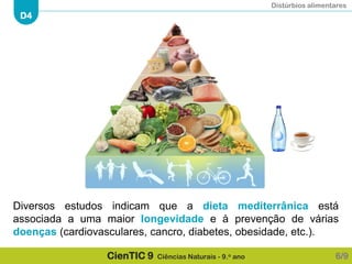 Distúrbios alimentares
D4
CienTIC 9 Ciências Naturais - 9.o ano
Diversos estudos indicam que a dieta mediterrânica está
associada a uma maior longevidade e à prevenção de várias
doenças (cardiovasculares, cancro, diabetes, obesidade, etc.).
6/9
 
