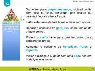Distúrbios alimentares
D4
CienTIC 9 Ciências Naturais - 9.o ano
Tomar sempre o pequeno-almoço, iniciando o dia
com leite ou seus derivados, pão escuro ou
cereais integrais e fruta fresca.
Evitar estar mais de três horas e meia sem comer.
Reduzir o consumo de gorduras, sobretudo as de
origem animal.
Preferir o azeite tanto para cozinhar como para
temperar os pratos.
Aumentar o consumo de hortaliças, frutos e
legumes.
Iniciar o almoço e o jantar com uma sopa rica em
hortaliças e legumes.
7/9
Orientações para
uma alimentação
saudável
 