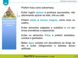 Distúrbios alimentares
D4
CienTIC 9 Ciências Naturais - 9.o ano
Preferir fruta como sobremesa.
Evitar ingerir açúcar e produtos açucarados, não
adicionando açúcar ao leite, chá ou café.
Preferir peixe e carnes magras, como aves ou
coelho.
Evitar alimentos salgados e substituir o sal por
ervas aromáticas e especiarias.
Evitar os alimentos fritos e preferir estufados,
cozidos e grelhados.
Beber água simples em abundância ao longo do
dia e evitar refrigerantes e bebidas doces
artificiais.
8/9
Orientações para
uma alimentação
saudável
 