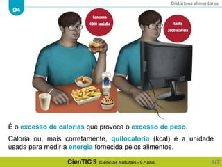Distúrbios alimentares
D4
CienTIC 9 Ciências Naturais - 9.o ano
É o excesso de calorias que provoca o excesso de peso.
Caloria ou, mais corretamente, quilocaloria (kcal) é a unidade
usada para medir a energia fornecida pelos alimentos.
4/7
 