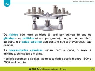 Distúrbios alimentares
D4
CienTIC 9 Ciências Naturais - 9.o ano 6/7
Os lípidos são mais calóricos (9 kcal por grama) do que os
glícidos e os prótidos (4 kcal por grama), mas, no que se refere
ao peso, é o saldo calórico que conta e não a proveniência das
calorias.
As necessidades calóricas variam com a idade, o sexo, a
atividade, os hábitos e o clima.
Nos adolescentes e adultos, as necessidades oscilam entre 1800 e
2500 kcal por dia.
 