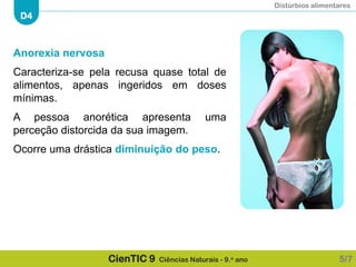 Distúrbios alimentares
D4
CienTIC 9 Ciências Naturais - 9.o ano
Anorexia nervosa
Caracteriza-se pela recusa quase total de
alimentos, apenas ingeridos em doses
mínimas.
A pessoa anorética apresenta uma
perceção distorcida da sua imagem.
Ocorre uma drástica diminuição do peso.
5/7
 