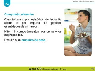 Distúrbios alimentares
D4
CienTIC 9 Ciências Naturais - 9.o ano
Compulsão alimentar
Caracteriza-se por episódios de ingestão
rápida e por impulso de grandes
quantidades de alimentos.
Não há comportamentos compensatórios
inapropriados.
Resulta num aumento de peso.
7/7
 