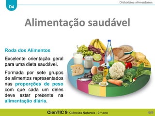 Distúrbios alimentares
D4
CienTIC 9 Ciências Naturais - 9.o ano
Roda dos Alimentos
Excelente orientação geral
para uma dieta saudável.
Formada por sete grupos
de alimentos representados
nas proporções de peso
com que cada um deles
deve estar presente na
alimentação diária.
4/9
Alimentação saudável
 