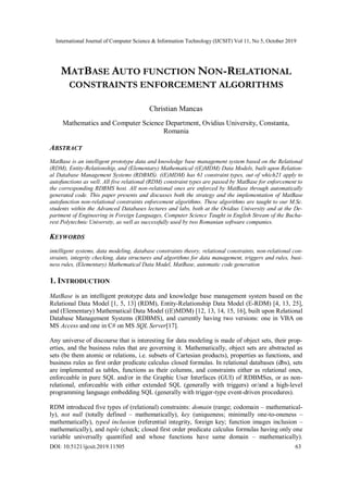 International Journal of Computer Science & Information Technology (IJCSIT) Vol 11, No 5, October 2019
DOI: 10.5121/ijcsit.2019.11505 63
MATBASE AUTO FUNCTION NON-RELATIONAL
CONSTRAINTS ENFORCEMENT ALGORITHMS
Christian Mancas
Mathematics and Computer Science Department, Ovidius University, Constanta,
Romania
ABSTRACT
MatBase is an intelligent prototype data and knowledge base management system based on the Relational
(RDM), Entity-Relationship, and (Elementary) Mathematical ((E)MDM) Data Models, built upon Relation-
al Database Management Systems (RDBMS). ((E)MDM) has 61 constraint types, out of which21 apply to
autofunctions as well. All five relational (RDM) constraint types are passed by MatBase for enforcement to
the corresponding RDBMS host. All non-relational ones are enforced by MatBase through automatically
generated code. This paper presents and discusses both the strategy and the implementation of MatBase
autofunction non-relational constraints enforcement algorithms. These algorithms are taught to our M.Sc.
students within the Advanced Databases lectures and labs, both at the Ovidius University and at the De-
partment of Engineering in Foreign Languages, Computer Science Taught in English Stream of the Bucha-
rest Polytechnic University, as well as successfully used by two Romanian software companies.
KEYWORDS
intelligent systems, data modeling, database constraints theory, relational constraints, non-relational con-
straints, integrity checking, data structures and algorithms for data management, triggers and rules, busi-
ness rules, (Elementary) Mathematical Data Model, MatBase, automatic code generation
1. INTRODUCTION
MatBase is an intelligent prototype data and knowledge base management system based on the
Relational Data Model [1, 5, 13] (RDM), Entity-Relationship Data Model (E-RDM) [4, 13, 25],
and (Elementary) Mathematical Data Model ((E)MDM) [12, 13, 14, 15, 16], built upon Relational
Database Management Systems (RDBMS), and currently having two versions: one in VBA on
MS Access and one in C# on MS SQL Server[17].
Any universe of discourse that is interesting for data modeling is made of object sets, their prop-
erties, and the business rules that are governing it. Mathematically, object sets are abstracted as
sets (be them atomic or relations, i.e. subsets of Cartesian products), properties as functions, and
business rules as first order predicate calculus closed formulas. In relational databases (dbs), sets
are implemented as tables, functions as their columns, and constraints either as relational ones,
enforceable in pure SQL and/or in the Graphic User Interfaces (GUI) of RDBMSes, or as non-
relational, enforceable with either extended SQL (generally with triggers) or/and a high-level
programming language embedding SQL (generally with trigger-type event-driven procedures).
RDM introduced five types of (relational) constraints: domain (range; codomain – mathematical-
ly), not null (totally defined – mathematically), key (uniqueness; minimally one-to-oneness –
mathematically), typed inclusion (referential integrity, foreign key; function images inclusion –
mathematically), and tuple (check; closed first order predicate calculus formulas having only one
variable universally quantified and whose functions have same domain – mathematically).
 