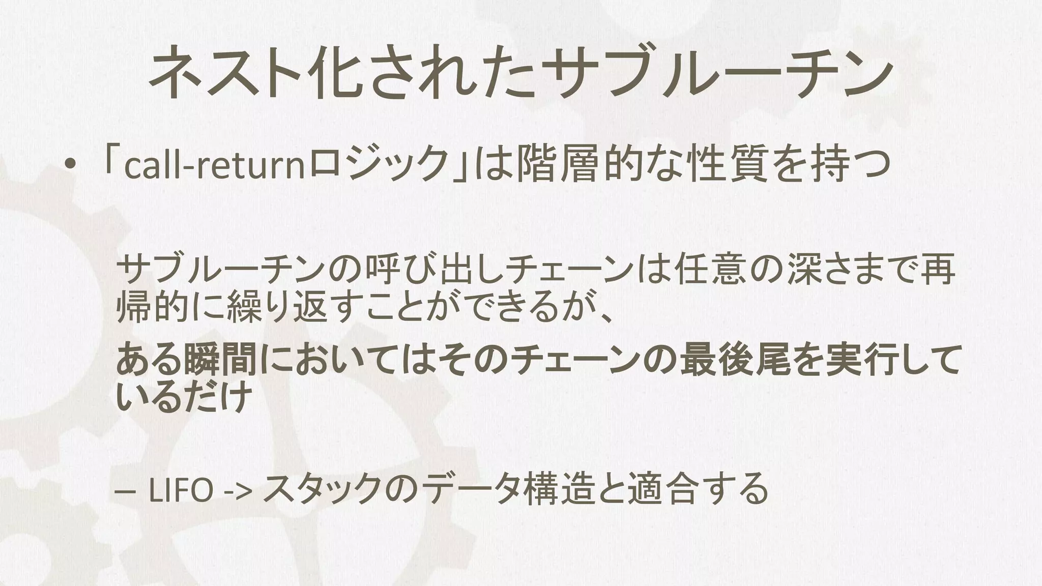 ネスト化されたサブルーチン
• 「call-returnロジック」は階層的な性質を持つ
サブルーチンの呼び出しチェーンは任意の深さまで再
帰的に繰り返すことができるが、
ある瞬間においてはそのチェーンの最後尾を実行して
いるだけ
– LIFO -> スタックのデータ構造と適合する
 
