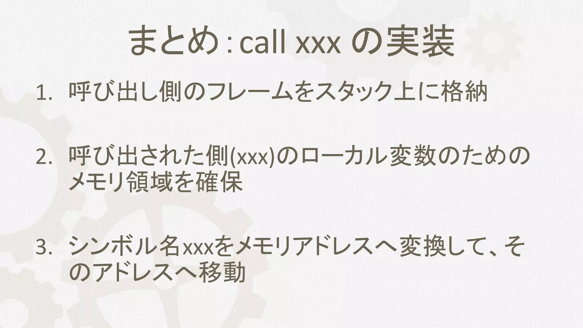 まとめ：call xxx の実装
1. 呼び出し側のフレームをスタック上に格納
2. 呼び出された側(xxx)のローカル変数のための
メモリ領域を確保
3. シンボル名xxxをメモリアドレスへ変換して、そ
のアドレスへ移動
 