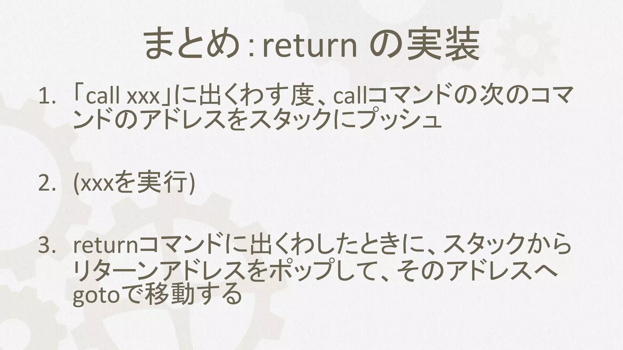 まとめ：return の実装
1. 「call xxx」に出くわす度、callコマンドの次のコマ
ンドのアドレスをスタックにプッシュ
2. (xxxを実行)
3. returnコマンドに出くわしたときに、スタックから
リターンアドレスをポップして、そのアドレスへ
gotoで移動する
 