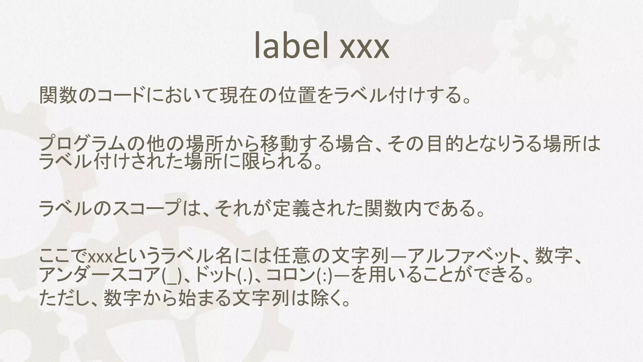 label xxx
関数のコードにおいて現在の位置をラベル付けする。
プログラムの他の場所から移動する場合、その目的となりうる場所は
ラベル付けされた場所に限られる。
ラベルのスコープは、それが定義された関数内である。
ここでxxxというラベル名には任意の文字列—アルファベット、数字、
アンダースコア(_)、ドット(.)、コロン(:)—を用いることができる。
ただし、数字から始まる文字列は除く。
 