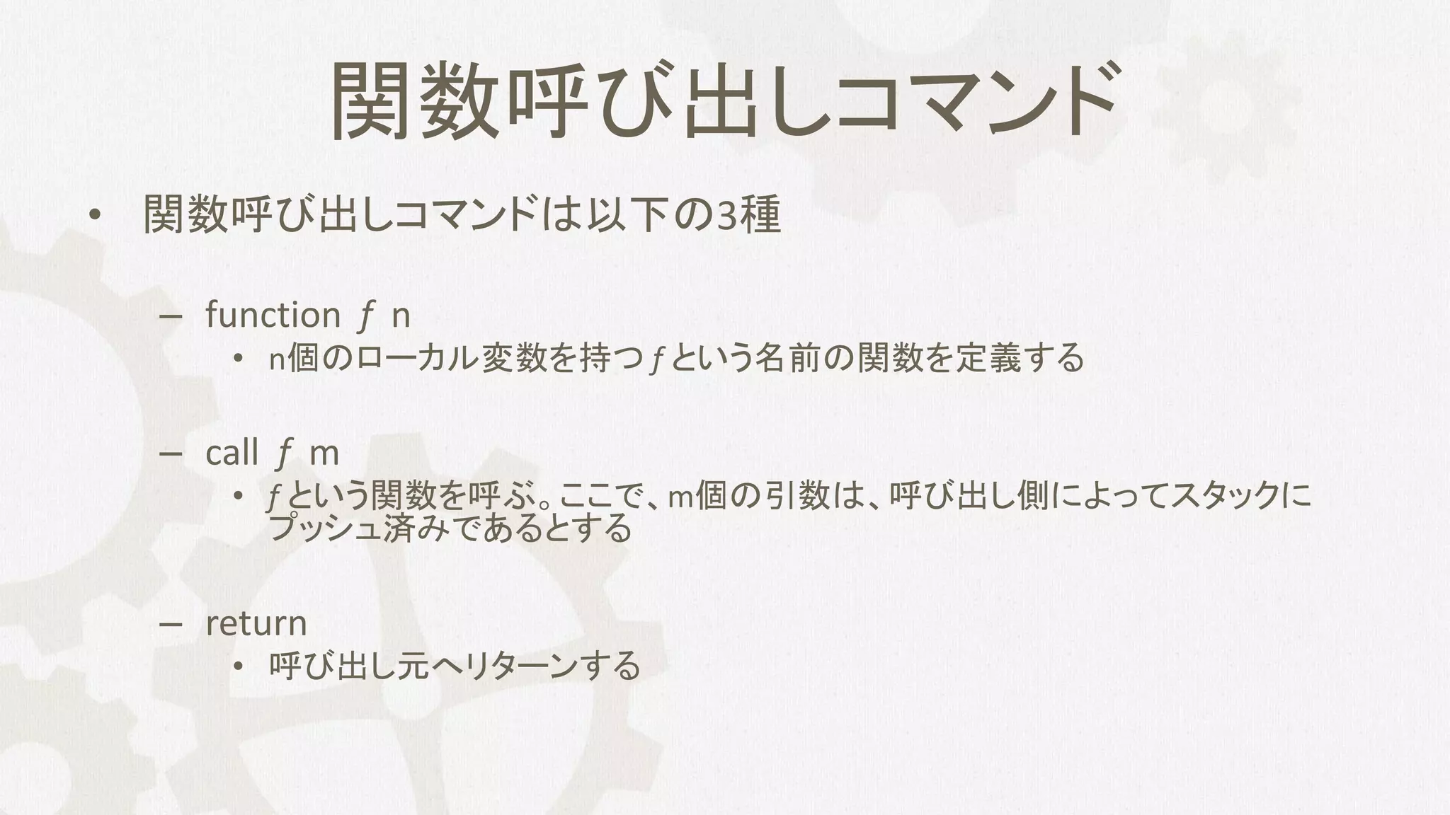 関数呼び出しコマンド
• 関数呼び出しコマンドは以下の3種
– function f n
• n個のローカル変数を持つ f という名前の関数を定義する
– call f m
• f という関数を呼ぶ。ここで、m個の引数は、呼び出し側によってスタックに
プッシュ済みであるとする
– return
• 呼び出し元へリターンする
 