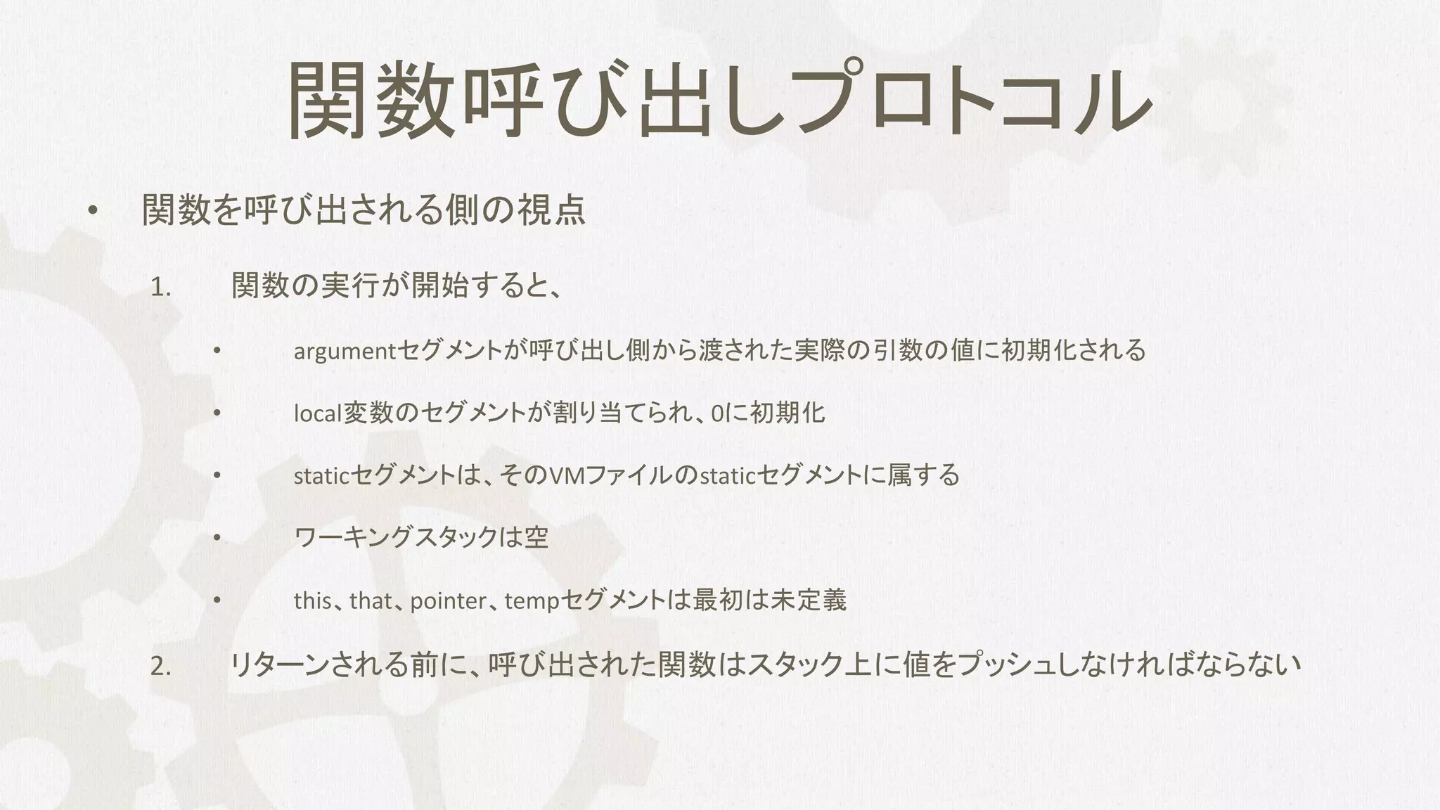 関数呼び出しプロトコル
• 関数を呼び出される側の視点
1. 関数の実行が開始すると、
• argumentセグメントが呼び出し側から渡された実際の引数の値に初期化される
• local変数のセグメントが割り当てられ、0に初期化
• staticセグメントは、そのVMファイルのstaticセグメントに属する
• ワーキングスタックは空
• this、that、pointer、tempセグメントは最初は未定義
2. リターンされる前に、呼び出された関数はスタック上に値をプッシュしなければならない
 