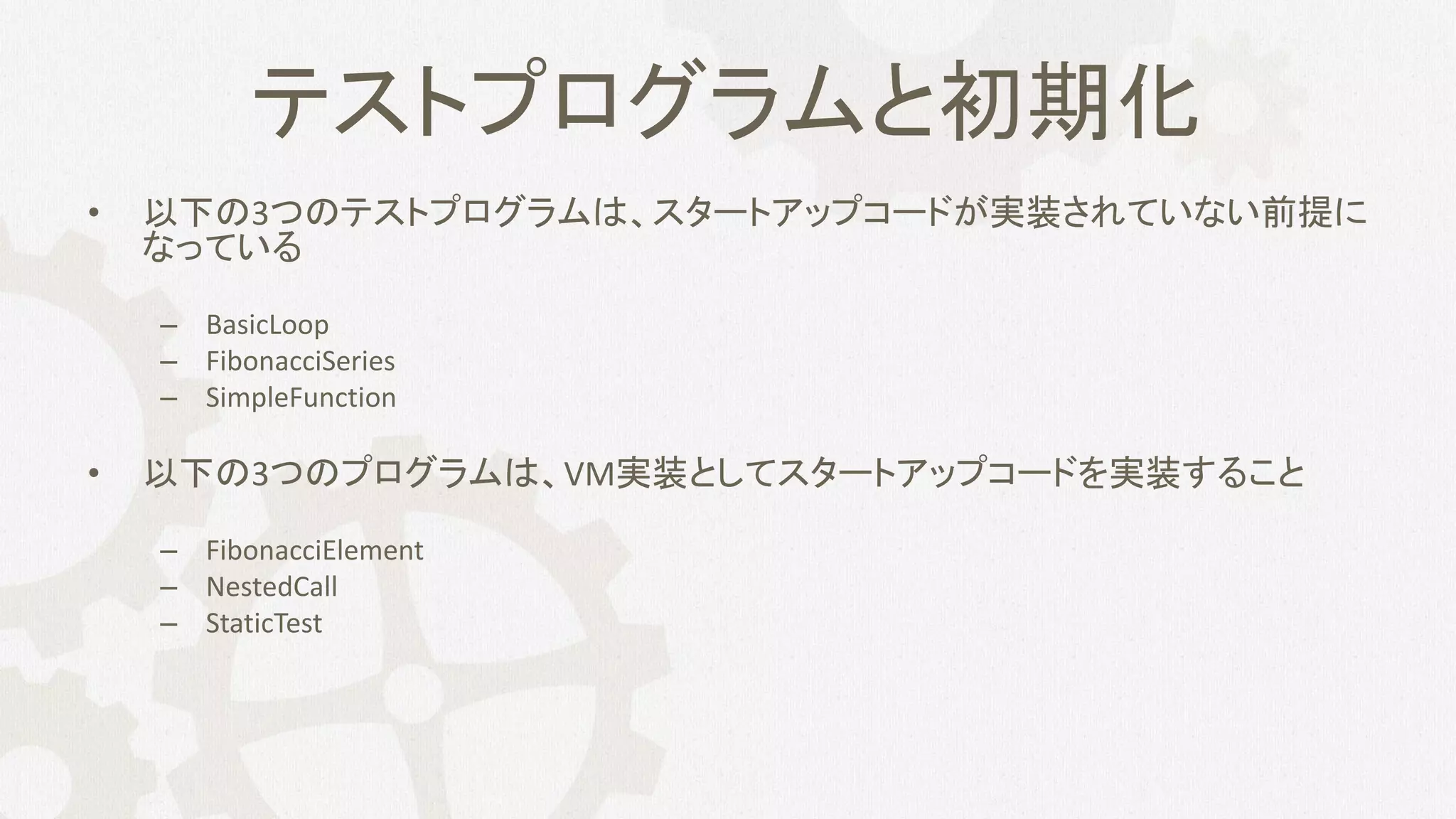 テストプログラムと初期化
• 以下の3つのテストプログラムは、スタートアップコードが実装されていない前提に
なっている
– BasicLoop
– FibonacciSeries
– SimpleFunction
• 以下の3つのプログラムは、VM実装としてスタートアップコードを実装すること
– FibonacciElement
– NestedCall
– StaticTest
 