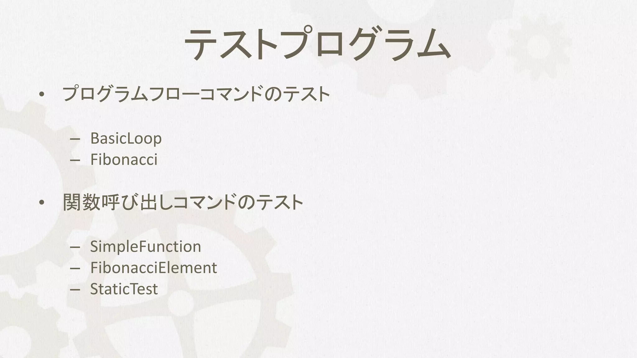 テストプログラム
• プログラムフローコマンドのテスト
– BasicLoop
– Fibonacci
• 関数呼び出しコマンドのテスト
– SimpleFunction
– FibonacciElement
– StaticTest
 