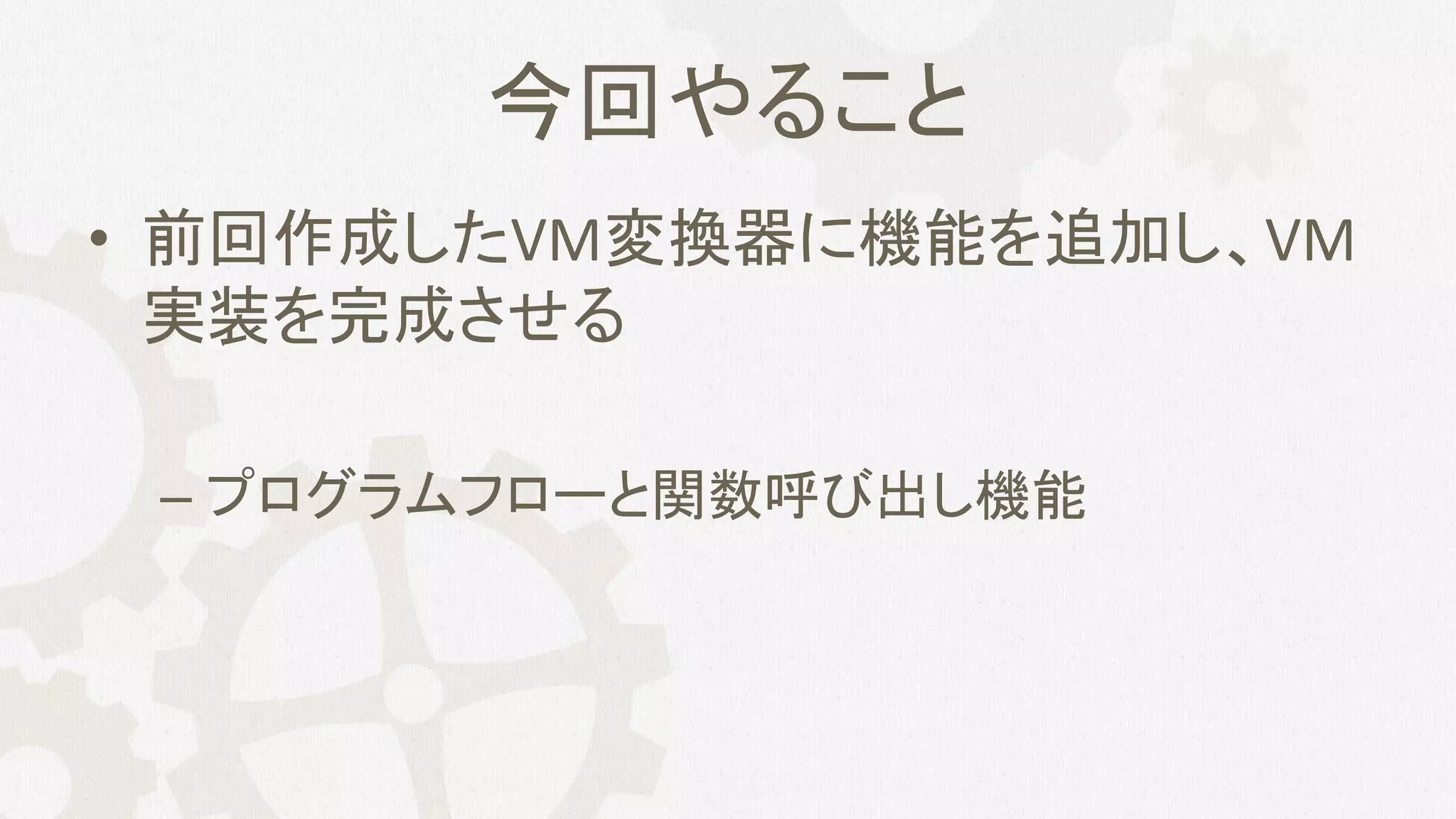 今回やること
• 前回作成したVM変換器に機能を追加し、VM
実装を完成させる
– プログラムフローと関数呼び出し機能
 