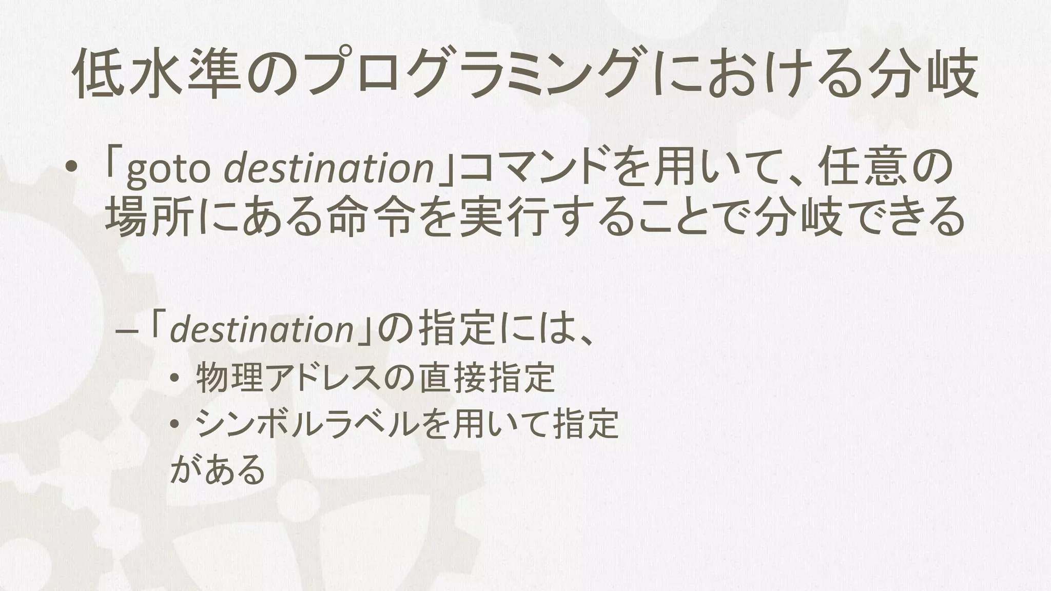 低水準のプログラミングにおける分岐
• 「goto destination」コマンドを用いて、任意の
場所にある命令を実行することで分岐できる
– 「destination」の指定には、
• 物理アドレスの直接指定
• シンボルラベルを用いて指定
がある
 