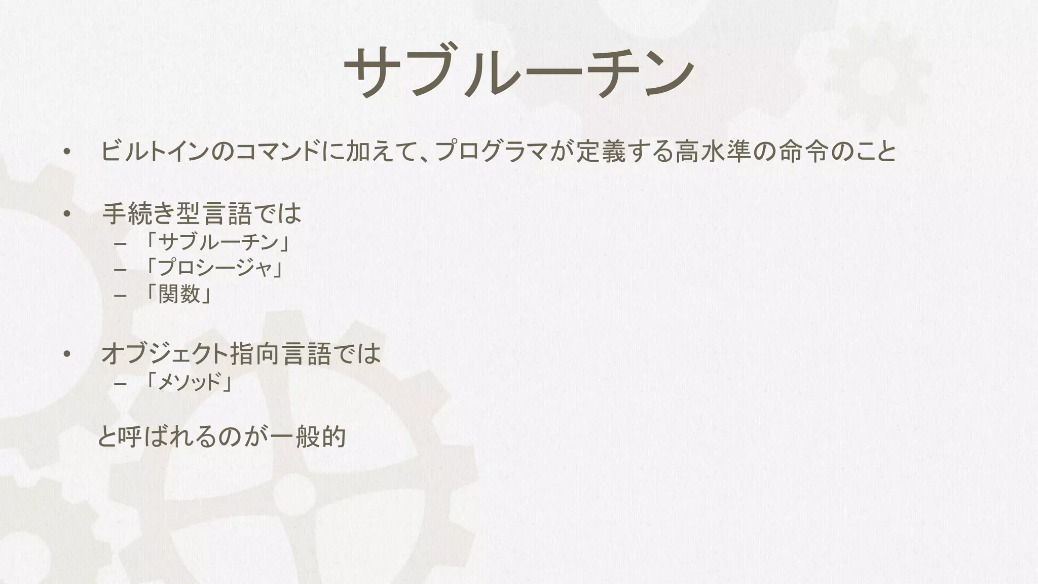 サブルーチン
• ビルトインのコマンドに加えて、プログラマが定義する高水準の命令のこと
• 手続き型言語では
– 「サブルーチン」
– 「プロシージャ」
– 「関数」
• オブジェクト指向言語では
– 「メソッド」
と呼ばれるのが一般的
 