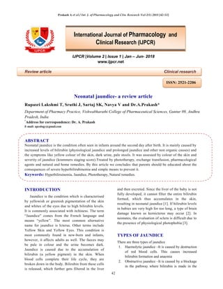 Prakash A et al / Int. J. of Pharmacology and Clin. Research Vol-2(1) 2018 [42-53]
42
IJPCR |Volume 2 | Issue 1 | Jan – Jun- 2018
www.ijpcr.net
Review article Clinical research
Neonatal jaundice- a review article
Rupasri Lakshmi T, Sruthi J, Sartaj SK, Navya V and Dr.A.Prakash*
Department of Pharmacy Practice, Vishwabharathi College of Pharmaceutical Sciences, Guntur 09, Andhra
Pradesh, India
*
Address for correspondence: Dr. A. Prakash
E-mail: apcology@gmail.com
ABSTRACT
Neonatal jaundice is the condition often seen in infants around the second day after birth. It is mainly caused by
increased levels of bilirubin (physiological jaundice and prolonged jaundice and other non organic causes) and
the symptoms like yellow colour of the skin, dark urine, pale stools. It was assessed by colour of the skin and
severity of jaundice (krammers staging score).Treated by phototherapy, exchange transfusion, pharmacological
agents and natural and home remedies. By this article we concludes that parents should be educated about the
consequences of severe hyperbilirubinemia and simple means to prevent it.
Keywords: Hyperbiliruinemia, Jaundice, Phototherapy, Natural remedies.
INTRODUCTION
Jaundice is the condition which is characterised
by yellowish or greenish pigmentation of the skin
and whites of the eyes due to high bilirubin levels.
It is commonly associated with itchiness. The term
“Jaundice” comes from the French language and
means “yellow”. The most common alternative
name for jaundice is Icterus. Other terms include
Yellow Skin and Yellow Eyes. This condition is
most commonly found in new-born and infants,
however, it affects adults as well. The faeces may
be pale in colour and the urine becomes dark.
Jaundice is caused due to the accumulation of
bilirubin (a yellow pigment) in the skin. When
blood cells complete their life cycle, they are
broken down in the body. Bilirubin from these cells
is released, which further gets filtered in the liver
and then excreted. Since the liver of the baby is not
fully developed, it cannot filter the entire bilirubin
formed, which thus accumulates in the skin,
resulting in neonatal jaundice [1]. If bilirubin levels
in babies are very high for too long, a type of brain
damage known as kernicterus may occur [2]. In
neonates, the evaluation of sclera is difficult due to
the presence of physiological photophobia [3].
TYPES OF JAUNDICE
There are three types of jaundice
1. Haemolytic jaundice –It is caused by destruction
of red blood cells. This causes increased
bilirubin formation and anaemia
2. Obstructive jaundice –It is caused by a blockage
in the pathway where bilirubin is made in the
International Journal of Pharmacology and
Clinical Research (IJPCR)
ISSN: 2521-2206
 
