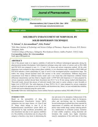 Sriram N et al / Journal of Pharmacreations Vol-1(4) 2014 [134-143]
134
Pharmacreations | Vol.1 | Issue 4 | Oct - Dec - 2014
Journal Home page: www.pharmacreations.com
Research article Open Access
SOLUBILITY ENHANCEMENT OF NEBIVOLOL BY
SOLID DISPERSION TECHNIQUE
N. Sriram1
, S. Jeevanandham2
*, R.K. Prabas2
1
Holy Mary Institute of Technology and Science-College of Pharmacy, Bogaram, Keesara, R.R, District,
Telangana, India.
2
A.K.R.G College of Pharmacy, Nallagerla, West Godavari District, Andhra Pradesh –534112, India
Corresponding Author: Dr. S.Jeevanandham
Email: spjeeva1983@gmail.com
ABSTRACT
Aim of the present study is to improve solubility of nebivolol by different technological approaches during the
pharmaceutical product development. Solid dispersion technique using wide variety of carriers such as PEG 6000
and PVP K30 were prepared in ratio 1:1, 1:3 and 1:5 by fusion and solvent evaporation method. All the solid
dispersions were evaluated for drug content, phase solubility, in vitro dissolution study. Solubility of PEG 6000 and
PVP K30 indicates a linear relationship (AL type of curve) in the investigated polymer concentration range. The
Gibb’s free energy showed declined trend with increase in the carrier concentrations. Different drug-carrier
concentration level fitted to different kinetic model and it was found that solid dispersions exhibited fickian
diffusional characteristics and best fitted to higuchi model. A PVP K30 solid dispersion (1:5 ratio) prepared by
solvent evaporation method showed faster dissolution rate (93.31 %) in 30 min among studied solid dispersions.
Theoverall results showed that process of nebivolol transfer from water to carrier solution is more favorable at
higher level of PVP K30. The solid dispersion of drug: PVP K 30 (1:5 ratio) prepared by solvent evaporation
method was found to be optimum in term of solubility and dissolution rate. Hence, we can concluded that solubility
of nebivolol can be enhanced using this carrier ratio.
Keywords: Nebivolol, Solid dispersion, Fusion method, Solvent evaporation method, PEG 6000, PVP K30
INTRODUCTION
Based on the permeability of drug, the
Biopharmaceutical Classification System (BCS)
categorizes into two major classes, viz. Class II and
IV. Drugs which belong to class II of the
biopharmaceutical classification system (BCS) are
characterized by high membrane permeability and
slow dissolution rate (due to low aqueous solubility)
[1]. The solubility or dissolution rate of a drug in this
category is therefore a key factor in determining the
rate and extent of its absorption. Enhancement of the
dissolution rate is essential to obtain for therapeutic
effect and rate-limiting step for bioavailability.
Several technological methods have been reported for
improvement of solubility and dissolution rate of
poorly water-soluble drugs, namely reducing particle
size, solubilization in surfactant systems, formation
of water soluble complexes, strong electrolyte salt
formation that usually have higher dissolution
rates[2], manipulation of the solid state of the drug
Journal of Pharmacreations
ISSN: 2348-6295
 