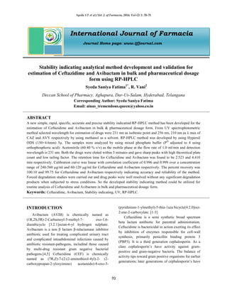 Syeda S F et al / Int. J. of Farmacia, 2016; Vol-(2) 1: 70-78
70
International Journal of Farmacia
Journal Home page: www.ijfjournal.com
Stability indicating analytical method development and validation for
estimation of Ceftazidime and Avibactam in bulk and pharmaceutical dosage
form using RP-HPLC
Syeda Saniya Fatima1*
, R. Vani2
Deccan School of Pharmacy, Aghapura, Dar-Us-Salam, Hyderabad, Telangana
Corresponding Author: Syeda Saniya Fatima
Email: ainas_tremendous.queen@yahoo.co.in
ABSTRACT
A new simple, rapid, specific, accurate and precise stability indicatind RP-HPLC method has been developed for the
estimation of Ceftazidime and Avibactam in bulk & pharmaceutical dosage form. From UV spectrophotometric
method selected wavelength for estimation of drugs were 231 nm as isobestic point and 256 nm, 210 nm as λ max of
CAZ and AVY respectively by using methanol as a solvent. RP-HPLC method was developed by using Hypersil
ODS (150×4.6mm) 5µ. The samples were analyzed by using mixed phosphate buffer (PH
adjusted to 4 using
orthophosphoric acid): Acetonitrile (60:40 % v/v) as the mobile phase at the flow rate of 1.0 ml/min and detection
wavelength is 231 nm. Both the drugs were eluted within 5 minutes and gave sharp peaks with high theoretical plate
count and low tailing factor. The retention time for Ceftazidime and Avibactam was found to be 2.523 and 4.410
min respectively. Calibration curve was linear with correlation coefiicient of 0.996 and 0.999 over a concentration
range of 240-560 µg/ml and 60-120 µg/ml for Ceftazidime and Avibactam respectively. The percent recovery was
100.10 and 99.75 for Ceftazidime and Avibactam respectively indicating accuracy and reliability of the method.
Forced degradation studies were carried out and drug peaks were well resolved without any significant degradation
products when subjected to stress conditions. So the developed stability indicating method could be utilized for
routine analysis of Ceftazidime and Avibactam in bulk and pharmaceutical dosage form.
Keywords: Ceftazidime, Avibactam, Stability indicating, UV, RP-HPLC.
INTRODUCTION
Avibactam (AVIB) is chemically named as
(1R,2S,5R)-2-Carbamoyl-5-methyl-7- oxo-1,6-
diazabicyclo [3.2.1]octan-6-yl hydrogen sulphate.
Avibactam is a non β lactam β-mlactamase inhibitor
antibiotic used for treating complicated urinary tract
and complicated intraabdominal infections caused by
antibiotic resistant-pathogens, includind those caused
by multi-drug resistant gram negative bacterial
pathogens.[4,5] Ceftazidime (CEF) is chemically
named as (7R,Z)-7-(2-(2-aminothizol-4yl)-2- (2-
carboxypropan-2-yloxyimino) acetamido)-8-oxo-3-
(pyridinium-1-ylmethyl)-5-thia-1aza bicycle[4.2.0]oct-
2-ene-2-carboxylate. [1-3]
Ceftazidime is a semi synthetic broad spectrum
beta lactam antibiotic for parentral administration.
Ceftazidime is bactericidal in action exerting its effect
by inhibition of enzymes responsible for cell-wall
synthesis, primarily penicillin binding protein 3
(PBP3). It is a third generation cephalosporin. As a
class cephalosporin’s have activity against gram-
positive and gram-negative bacteria. The balance of
activity tips toward gram positive organisms for earlier
generations; later generations of cephalosporin’s have
 