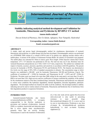 Amena S R et al / Int. J. of Farmacia, 2016; Vol-(2) 4: 225-234
225
International Journal of Farmacia
Journal Home page: www.ijfjournal.com
Stability indicating analytical method development and Validation for
Isoniazide, Thiacetazone and Pyridoxine by RP-HPLC UV method
Amena shafia rasheed*
Deccan School of Pharmacy, Dar-Us-Salam, Aghapura, Near Nampally, Hyderabad
Corresponding Author: Amena Shafia Rasheed
Email: awsumshas@gmail.com
ABSTRACT
A simple, rapid and precise liquid chromatographic method for simultaneous determination of isoniazid
thiacetazone and pyridoxine, in a tablet dosage form has been developed. Chromatographic analysis was performed
on a HYPERSIL ODS column (C18) column (150*4.6 mm) of 5µ particle size, applying isocratic elution with a
mobile phase. A mixture of 40 volumes of Ammonium Formate Buffer: 60 volumes of Acetonitrile were prepared.
The mobile phase was sonicated for 10min to remove gases Wave length: 254nm Injection volume:20µl Column
temperature: 25o
C. UV detection was performed at 254 nm. The total run time was 8 min. Retention times for
isoniazid thiacetazone and pyridoxine are 2.7428, 3.6267, 8.217 mins, respectively. The method was validated with
respect to linearity, accuracy, precision, specificity and sensitivity in accordance with ICH guidelines. The percent
recovery for Isoniazide is 99.99%, Thiacetazone 99.14% and Pyridoxine 99.4%. The linearity was determined at
five levels over the range of 50%-150% of standard concentration in diluents. The concentration range at which
linearity was established is 200-600 g/ml for Isoniazide Thiacetazone 100-300 and Pyridoxine 2-6g/ml. The
coefficient of correlation (R2
= 0.998) for Isoniazide, and Thiacetazone for (R2
= 0.997) and (R2
= 0.996) for
Pyridoxine. The plate count was found to be more than 2000, tailing for the same peak is not more than 2.0 and %
RSD is not more than 2.0%. High recovery and low coefficients of variance confirmed the suitability of the method
for the simultaneous analysis of the three considered drugs. Isoniazide, Thiacetazone and Pyridoxine was subjected
to various stress conditions like hydrolytic degradation, thermal degradation, Peroxide degradation, photolytic
degradation. The developed method was found to be stable in all the conditions. The developed method is stability
indicating and can be used or routine analysis of Isoniazide, Thiacetazone and Pyridoxine free of interference from
their degradation products in suspension formulation.
INTRODUCTION
Isoniazid (Laniazid, Nydrazid), also known
as isonicotinylhydrazine (orINH), is an organic
compound that is the first-line medication in
prevention and treatment of tuberculosis. Isoniazid
(INH) is a synthetic, bactericidal anti tubercular agent
that is active against many mycobacterium's,
primarily those that are actively dividing.
Thioacetazone is used in the treatment of tuberculosis
[1], it has only weak activity against Mycobacterium
tuberculosis and is only useful in preventing
resistance to more powerful drugs
like isoniazid and rifampicin [2]. It is never used on
its own to treat tuberculosis. Pyridoxine is one form
of vitamin B6. Its hydrochloride salt pyridoxine
hydrochloride is used as vitamin B6 dietary
supplement [3].
 