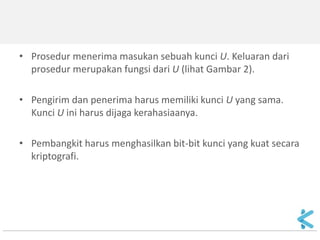 Keystream Generator 
•Keystream generator diimplementasikan sebagai prosedur yang sama di sisi pengirim dan penerima pesan. 
•Keystream generator dapat membangkitkan keystream berbasis bit per bit atau dalam bentuk blok-blok bit. 
•Jika keystream berbentuk blok-blok bit, cipher blok dapat digunakan untuk untuk memperoleh cipher aliran.  