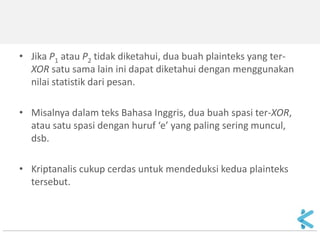 2.Ciphertext-only attack 
Terjadi jika keystream yang sama digunakan dua kali terhadap potongan plainteks yang berbeda (keystream reuse attack) 
•Contoh: Kriptanalis memiliki dua potongan cipherteks berbeda (C1 dan C2) yang dienkripsi dengan bit-bit kunci yang sama. 
XOR-kan kedua cipherteks tersebut: 
C1  C2 = (P1  K )  (P2  K) 
= (P1  P2 )  (K  K) 
= (P1  P2 )  0 
= (P1  P2 ) 
 