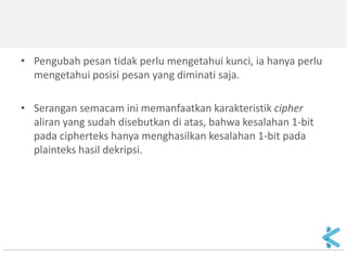 3.Flip-bit attack 
Tujuan: mengubah bit cipherteks tertentu sehingga hasil dekripsinya berubah. 
Pengubahan dilakukan dengan membalikkan (flip) bit tertentu (0 menjadi 1, atau 1 menjadi 0). 
 
