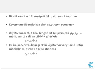 •Bit-bit kunci untuk enkripsi/dekripsi disebut keystream 
•Keystream dibangkitkan oleh keystream generator. 
•Keystream di-XOR-kan dengan bit-bit plainteks, p1, p2, …, menghasilkan aliran bit-bit cipherteks: 
ci = pi  ki 
•Di sisi penerima dibangkitkan keystream yang sama untuk mendekripsi aliran bit-bit cipherteks: 
pi = ci  ki 
 