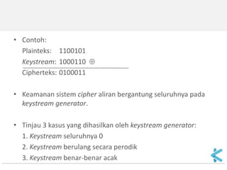 •Bit-bit kunci untuk enkripsi/dekripsi disebut keystream 
•Keystream dibangkitkan oleh keystream generator. 
•Keystream di-XOR-kan dengan bit-bit plainteks, p1, p2, …, menghasilkan aliran bit-bit cipherteks: 
ci = pi  ki 
•Di sisi penerima dibangkitkan keystream yang sama untuk mendekripsi aliran bit-bit cipherteks: 
pi = ci  ki 
 