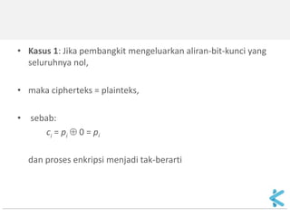 •Contoh: 
Plainteks: 1100101 
Keystream: 1000110  
Cipherteks: 0100011 
•Keamanan sistem cipher aliran bergantung seluruhnya pada keystream generator. 
•Tinjau 3 kasus yang dihasilkan oleh keystream generator: 
1. Keystream seluruhnya 0 
2. Keystream berulang secara perodik 
3. Keystream benar-benar acak  