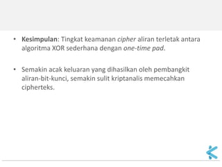 •Kasus 2: Jika pembangkit mengeluarkan kesytream yang berulang secara periodik, 
•maka algoritma enkripsinya = algoritma enkripsi dengan XOR sederhana yang memiliki tingkat keamanan yang rendah. 
•Kasus 3: Jika pembangkit mengeluarkan keystream benar- benar acak (truly random), maka algoritma enkripsinya = one- time pad dengan tingkat keamanan yang sempurna. 
•Pada kasus ini, panjang keystream = panjang plainteks, dan kita mendapatkan cipher aliran sebagai unbreakable cipher.  