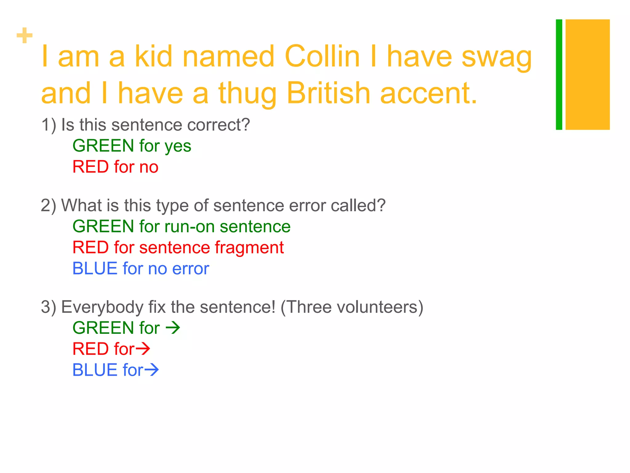 +

I am a kid named Collin I have swag
and I have a thug British accent.
1) Is this sentence correct?
GREEN for yes
RED for no
2) What is this type of sentence error called?
GREEN for run-on sentence
RED for sentence fragment
BLUE for no error
3) Everybody fix the sentence! (Three volunteers)
GREEN for 
RED for
BLUE for

 