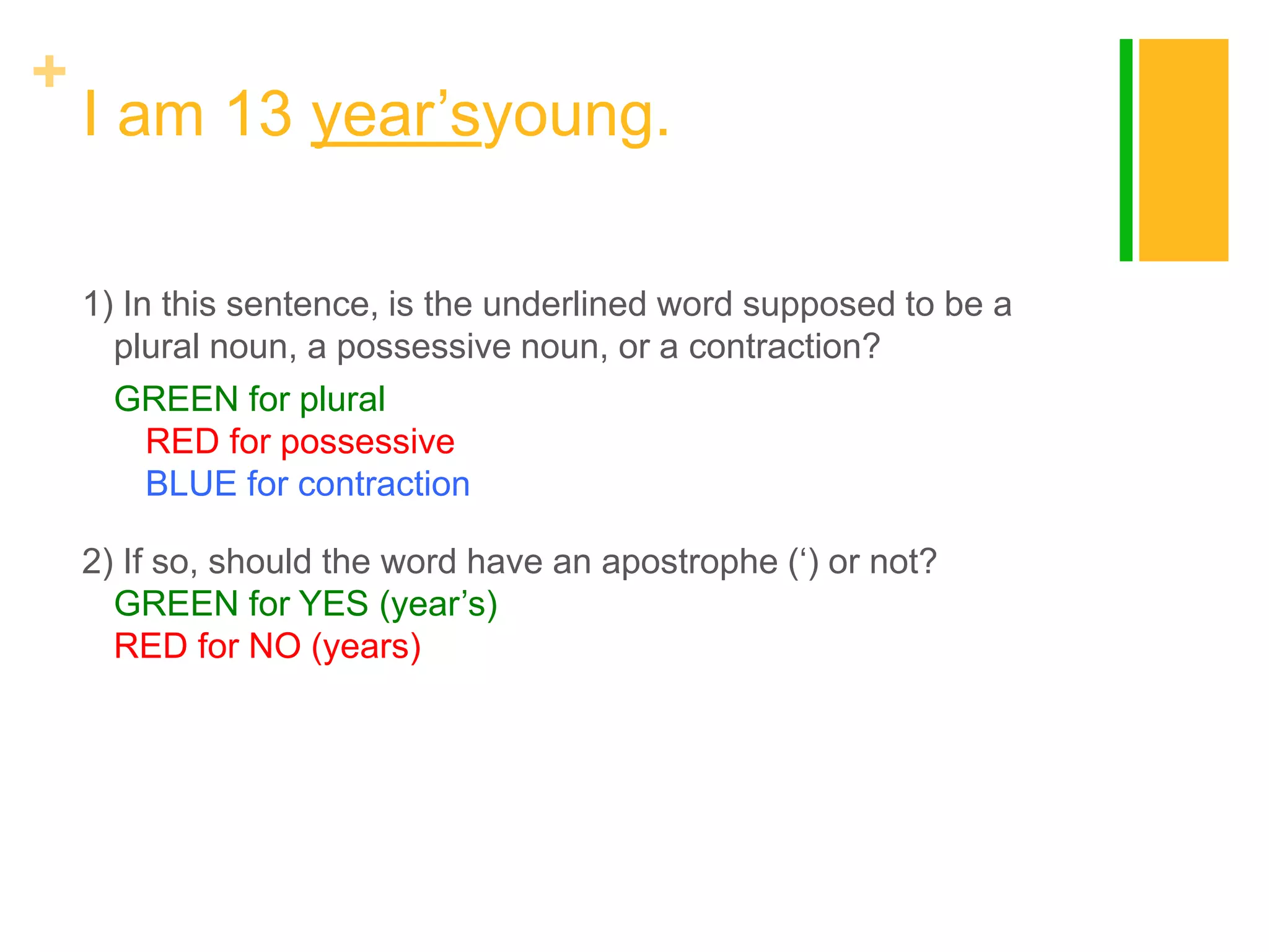 +

I am 13 year‟syoung.
1) In this sentence, is the underlined word supposed to be a
plural noun, a possessive noun, or a contraction?
GREEN for plural
RED for possessive
BLUE for contraction
2) If so, should the word have an apostrophe („) or not?
GREEN for YES (year‟s)
RED for NO (years)

 