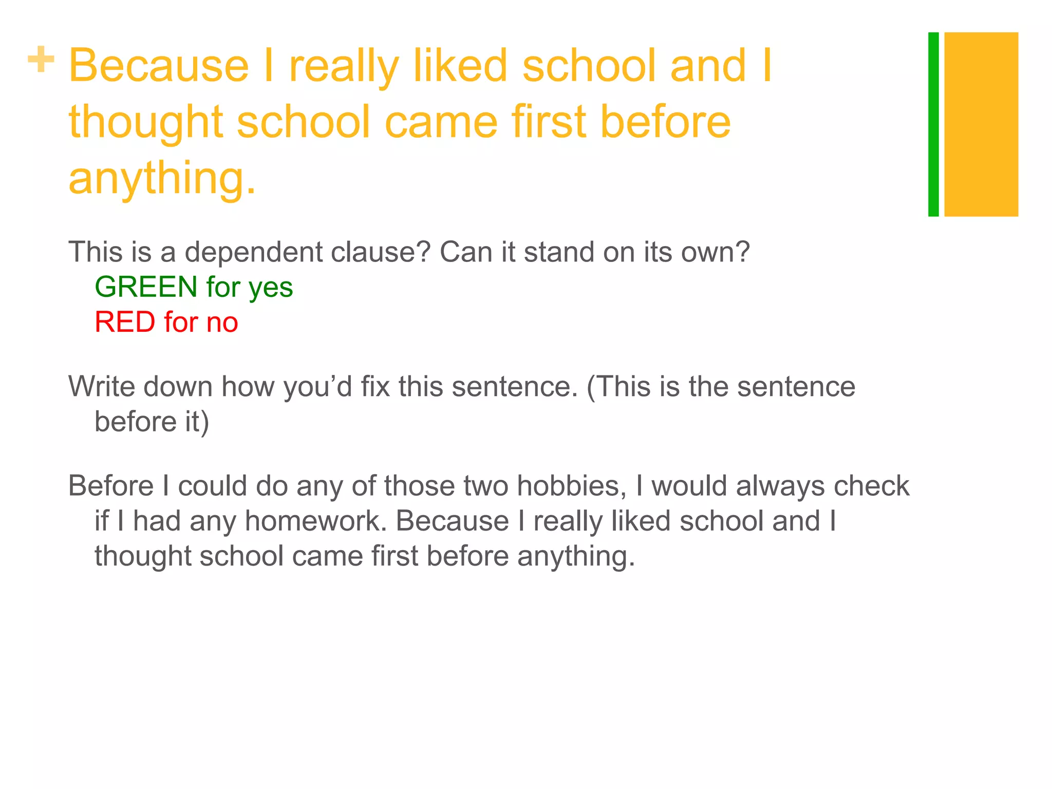 + Because I really liked school and I
thought school came first before
anything.
This is a dependent clause? Can it stand on its own?
GREEN for yes
RED for no
Write down how you‟d fix this sentence. (This is the sentence
before it)

Before I could do any of those two hobbies, I would always check
if I had any homework. Because I really liked school and I
thought school came first before anything.

 