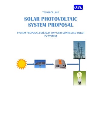 

 
                       TECH
                          HNICAL BID 
 

         SO R PH OVO AIC
          OLAR HOTO OLTA
 
          SYST
          S TEM PRO OSAL
                  OPO L
 
    SYST
       TEM PROPOSAL
                  L FOR 20 KWP  GRID C
                         0.24  P     CONNECT
                                           TED SOLAR 
                                                 L
                        PV
                         V SYSTEM
                                M 
 
 




 
 
 
 
 
 
 
 
 
 
 
 
 
 
                CUST
                   TOMER: 
                 
 