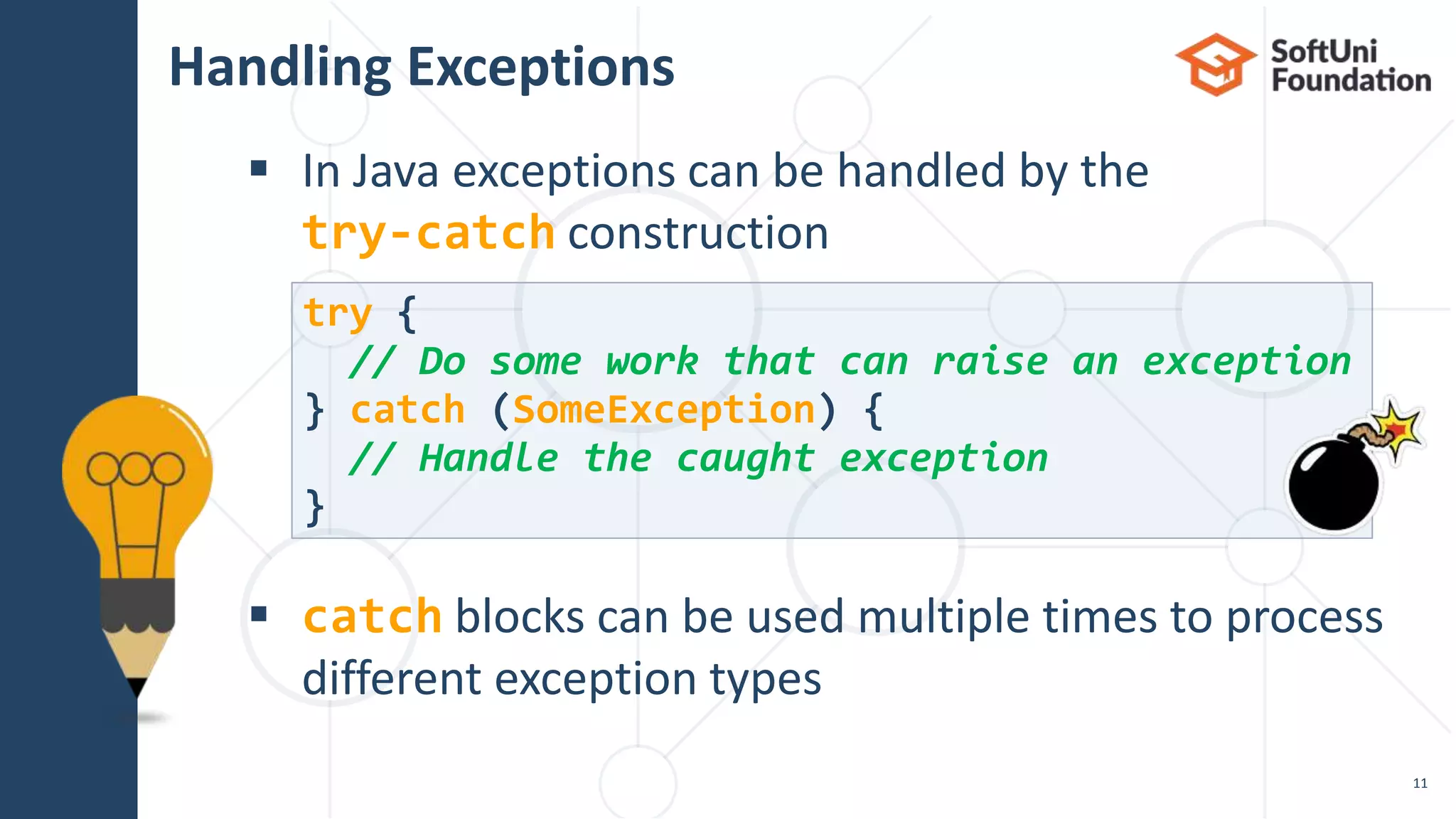 Handling Exceptions
 In Java exceptions can be handled by the
try-catch construction
 catch blocks can be used multiple times to process
different exception types
11
try {
// Do some work that can raise an exception
} catch (SomeException) {
// Handle the caught exception
}
 