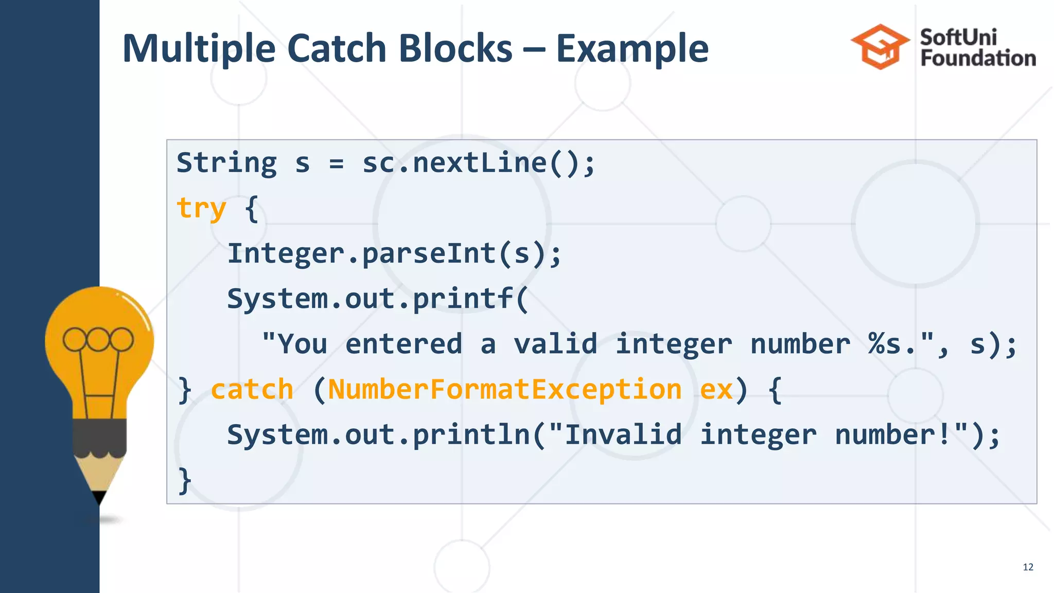 Multiple Catch Blocks – Example
12
String s = sc.nextLine();
try {
Integer.parseInt(s);
System.out.printf(
"You entered a valid integer number %s.", s);
} catch (NumberFormatException ex) {
System.out.println("Invalid integer number!");
}
 