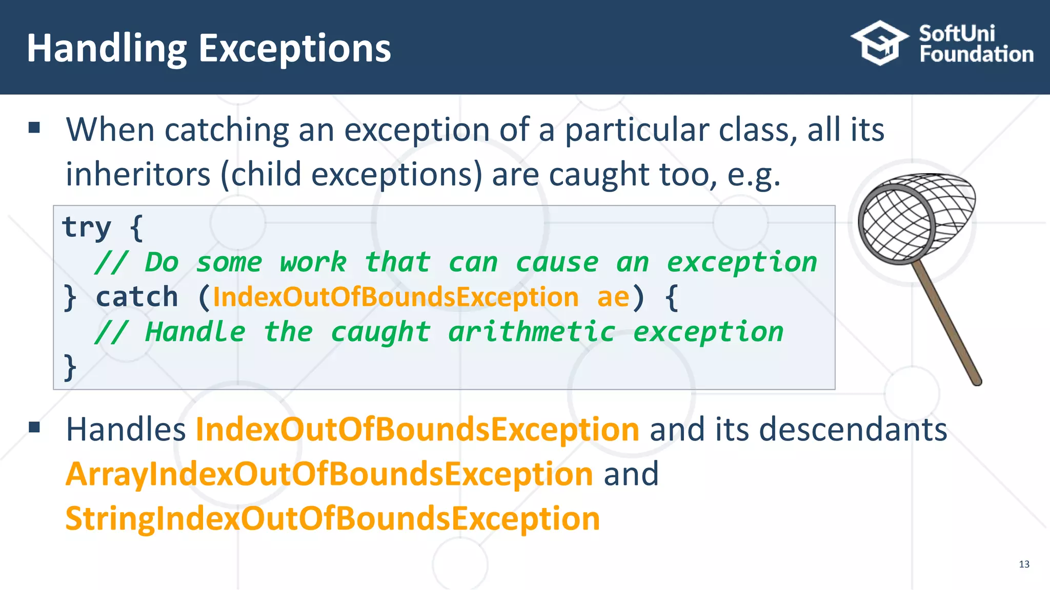  When catching an exception of a particular class, all its
inheritors (child exceptions) are caught too, e.g.
 Handles IndexOutOfBoundsException and its descendants
ArrayIndexOutOfBoundsException and
StringIndexOutOfBoundsException
Handling Exceptions
13
try {
// Do some work that can cause an exception
} catch (IndexOutOfBoundsException ae) {
// Handle the caught arithmetic exception
}
 