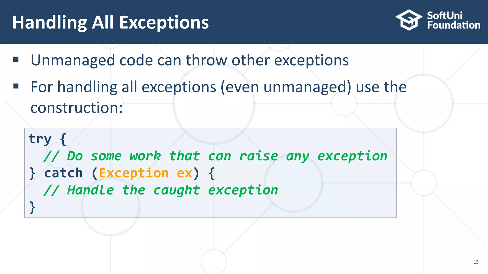  Unmanaged code can throw other exceptions
 For handling all exceptions (even unmanaged) use the
construction:
Handling All Exceptions
15
try {
// Do some work that can raise any exception
} catch (Exception ex) {
// Handle the caught exception
}
 